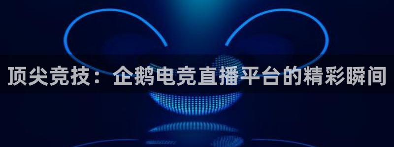 乐鱼电竞app下载：顶尖竞技：企鹅电竞直播平台的精彩瞬间