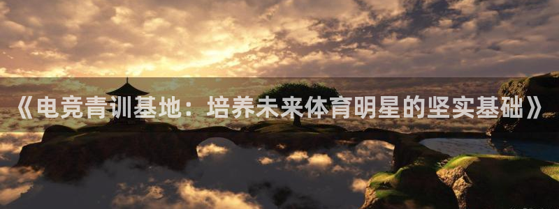 乐鱼电竞平台：《电竞青训基地：培养未来体育明星的坚实基础》